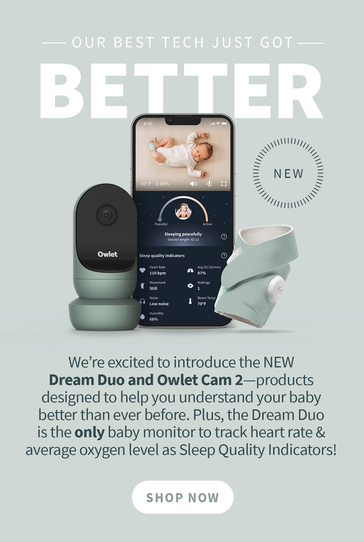 Our Best Tech Just Got Better. We’re excited to introduce the NEW Dream Duo and Owlet Cam 2—products designed to help you understand your baby better than ever before. Plus, the Dream Duo is the only baby monitor to track heart rate & average oxygen level as Sleep Quality Indicators! 